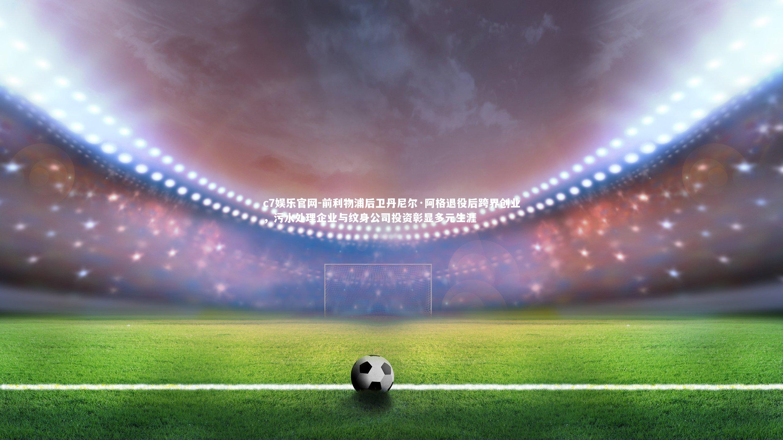 c7娱乐官网-前利物浦后卫丹尼尔·阿格退役后跨界创业，污水处理企业与纹身公司投资彰显多元生涯